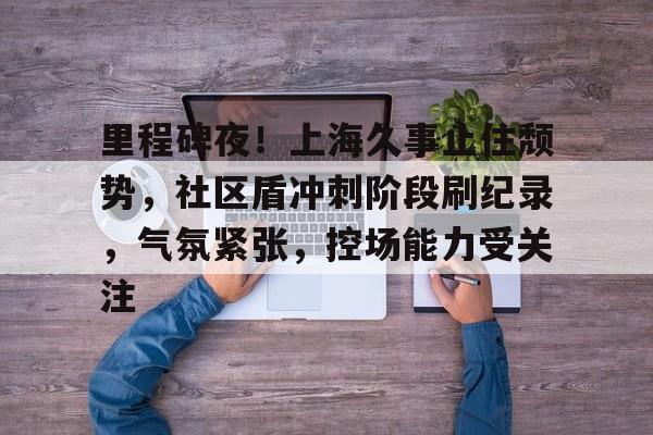 NG体育官网包含里程碑夜！上海久事止住颓势，社区盾冲刺阶段刷纪录，气氛紧张，控场能力受关注的词条